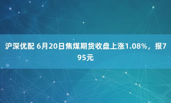 沪深优配 6月20日焦煤期货收盘上涨1.08%，报795元