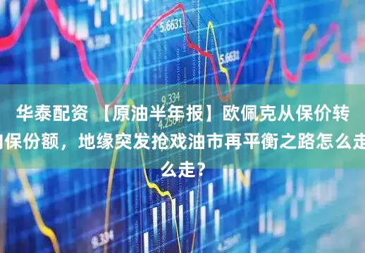 华泰配资 【原油半年报】欧佩克从保价转向保份额，地缘突发抢戏油市再平衡之路怎么走？