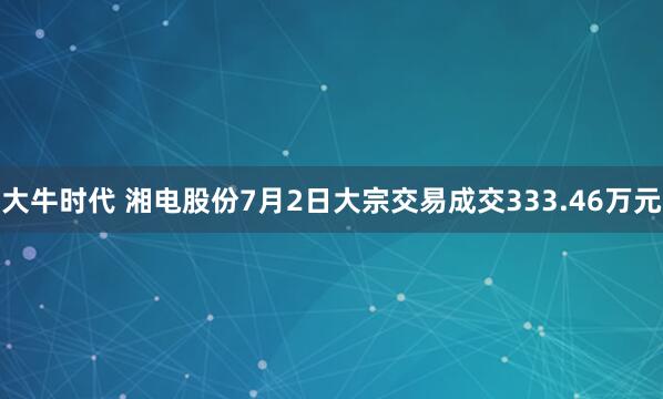 大牛时代 湘电股份7月2日大宗交易成交333.46万元