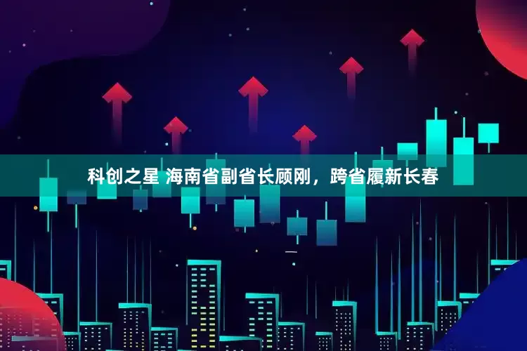 科创之星 海南省副省长顾刚，跨省履新长春