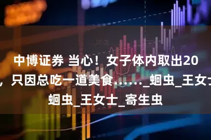 中博证券 当心！女子体内取出20厘米活虫，只因总吃一道美食……_蛔虫_王女士_寄生虫