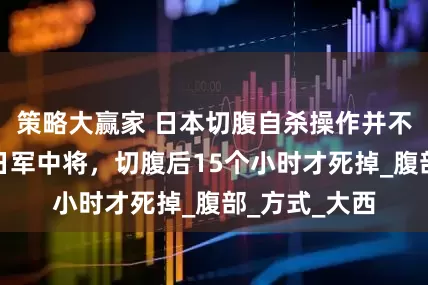 策略大赢家 日本切腹自杀操作并不简单，侵华日军中将，切腹后15个小时才死掉_腹部_方式_大西