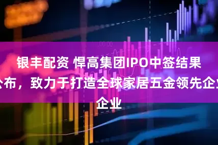 银丰配资 悍高集团IPO中签结果公布，致力于打造全球家居五金领先企业