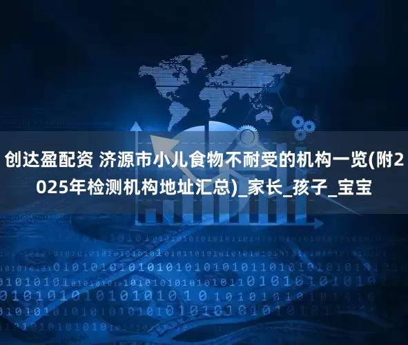 创达盈配资 济源市小儿食物不耐受的机构一览(附2025年检测机构地址汇总)_家长_孩子_宝宝