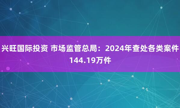 兴旺国际投资 市场监管总局：2024年查处各类案件144.19万件