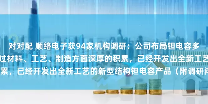 对对配 顺络电子获94家机构调研：公司布局钽电容多年，不断投入研发力量，通过材料、工艺、制造方面深厚的积累，已经开发出全新工艺的新型结构钽电容产品（附调研问答）