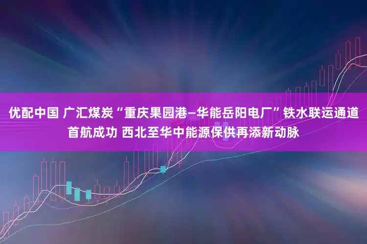 优配中国 广汇煤炭“重庆果园港—华能岳阳电厂”铁水联运通道首航成功 西北至华中能源保供再添新动脉