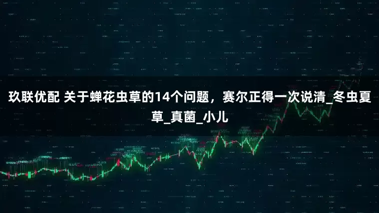 玖联优配 关于蝉花虫草的14个问题，赛尔正得一次说清_冬虫夏草_真菌_小儿