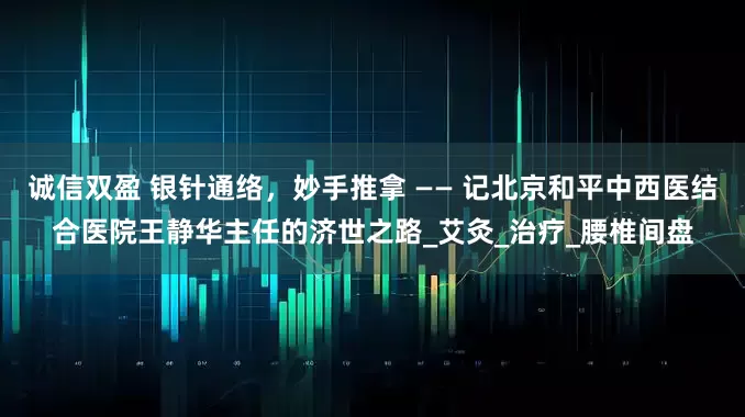 诚信双盈 银针通络，妙手推拿 —— 记北京和平中西医结合医院王静华主任的济世之路_艾灸_治疗_腰椎间盘