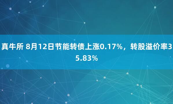 真牛所 8月12日节能转债上涨0.17%，转股溢价率35.83%