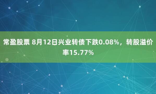 常盈股票 8月12日兴业转债下跌0.08%，转股溢价率15.77%