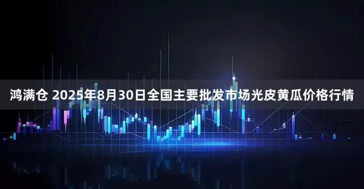 鸿满仓 2025年8月30日全国主要批发市场光皮黄瓜价格行情