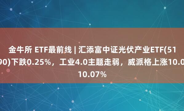 金牛所 ETF最前线 | 汇添富中证光伏产业ETF(516290)下跌0.25%，工业4.0主题走弱，威派格上涨10.07%
