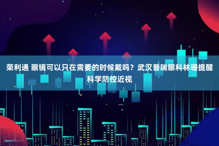 荣利通 眼镜可以只在需要的时候戴吗？武汉普瑞眼科林珊提醒科学防控近视