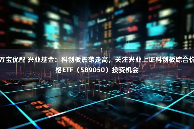 万宝优配 兴业基金：科创板震荡走高，关注兴业上证科创板综合价格ETF（589050）投资机会