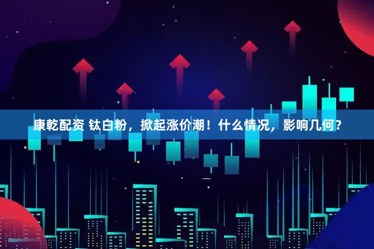康乾配资 钛白粉，掀起涨价潮！什么情况，影响几何？