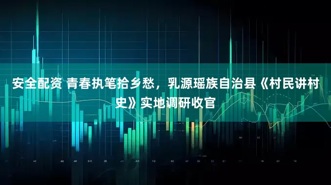 安全配资 青春执笔拾乡愁，乳源瑶族自治县《村民讲村史》实地调研收官