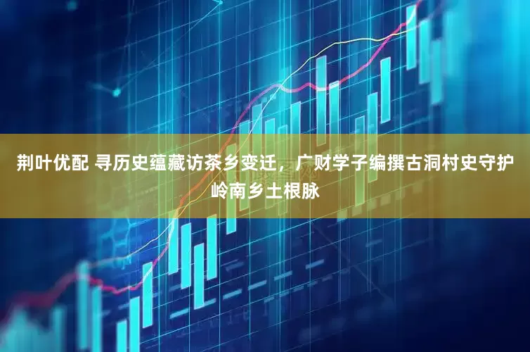荆叶优配 寻历史蕴藏访茶乡变迁，广财学子编撰古洞村史守护岭南乡土根脉