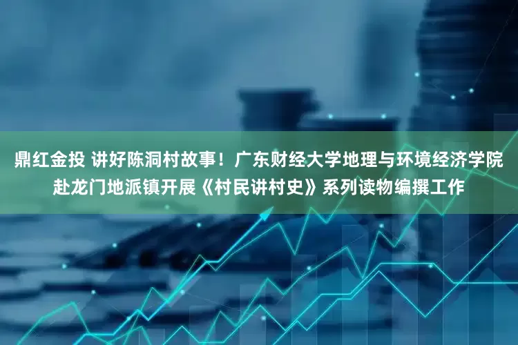 鼎红金投 讲好陈洞村故事！广东财经大学地理与环境经济学院赴龙门地派镇开展《村民讲村史》系列读物编撰工作