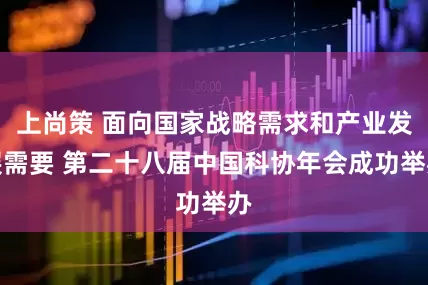 上尚策 面向国家战略需求和产业发展需要 第二十八届中国科协年会成功举办